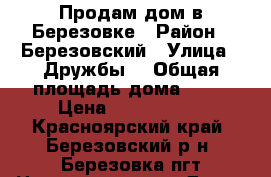 Продам дом в Березовке › Район ­ Березовский › Улица ­ Дружбы, › Общая площадь дома ­ 50 › Цена ­ 3 500 000 - Красноярский край, Березовский р-н, Березовка пгт Недвижимость » Дома, коттеджи, дачи продажа   . Красноярский край